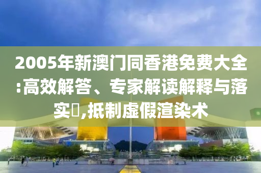 2005年新澳門同香港免費(fèi)大全:高效解答、專家解讀解釋與落實(shí)?,抵制虛假渲染術(shù)