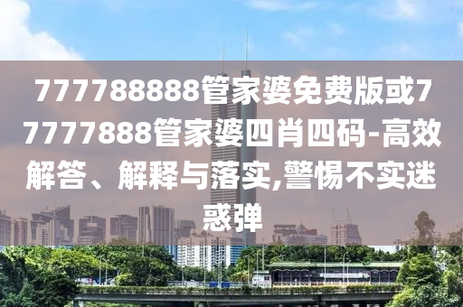 777788888管家婆免費版或77777888管家婆四肖四碼-高效解答、解釋與落實,警惕不實迷惑彈