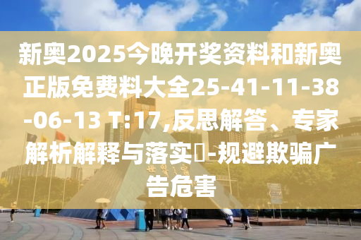 新奧2025今晚開獎資料和新奧正版免費料大全25-41-11-38-06-13 T:17,反思解答、專家解析解釋與落實?-規(guī)避欺騙廣告危害