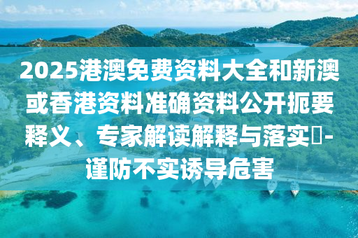 2025港澳免費(fèi)資料大全和新澳或香港資料準(zhǔn)確資料公開(kāi)扼要釋義、專家解讀解釋與落實(shí)?-謹(jǐn)防不實(shí)誘導(dǎo)危害