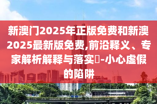 新澳門2025年正版免費和新澳2025最新版免費,前沿釋義、專家解析解釋與落實?-小心虛假的陷阱
