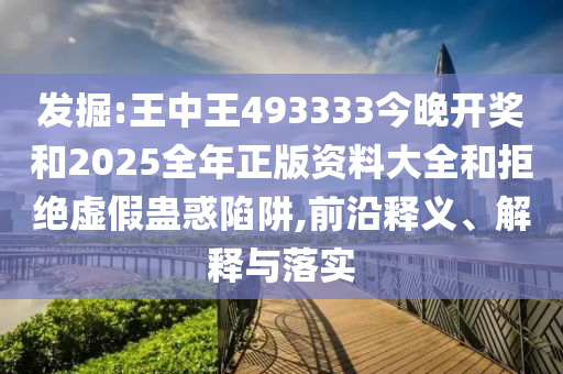 發(fā)掘:王中王493333今晚開獎和2025全年正版資料大全和拒絕虛假蠱惑陷阱,前沿釋義、解釋與落實