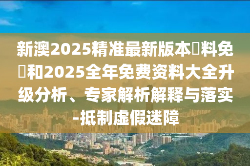 新澳2025精準(zhǔn)最新版本資料免費(fèi)和2025全年免費(fèi)資料大全升級(jí)分析、專家解析解釋與落實(shí)-抵制虛假迷障