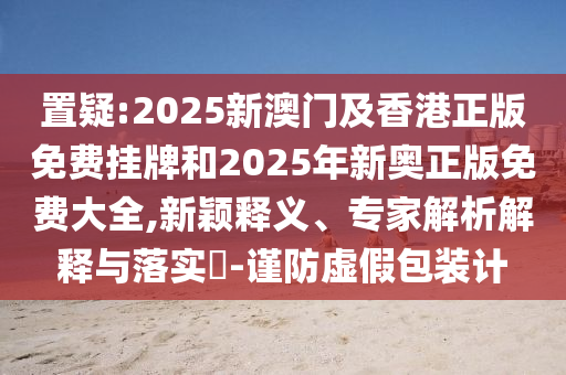 置疑:2025新澳門及香港正版免費(fèi)掛牌和2025年新奧正版免費(fèi)大全,新穎釋義、專家解析解釋與落實(shí)?-謹(jǐn)防虛假包裝計(jì)