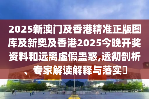 2025新澳門及香港精準(zhǔn)正版圖庫及新奧及香港2025今晚開獎(jiǎng)資料和遠(yuǎn)離虛假蠱惑,透徹剖析、專家解讀解釋與落實(shí)?